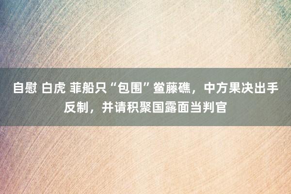 自慰 白虎 菲船只“包围”鲎藤礁，中方果决出手反制，并请积聚国露面当判官