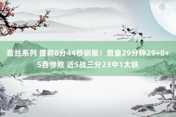蕾丝系列 提前8分44秒驯服！詹皇29分钟29+8+5吞惨败 近5战三分23中1太铁