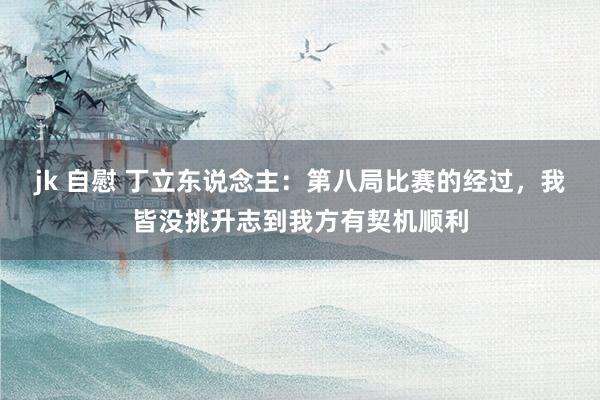 jk 自慰 丁立东说念主：第八局比赛的经过，我皆没挑升志到我方有契机顺利