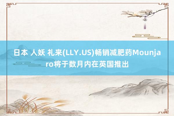 日本 人妖 礼来(LLY.US)畅销减肥药Mounjaro将于数月内在英国推出