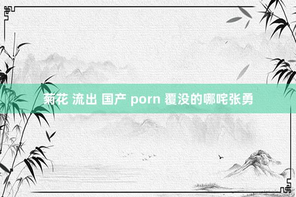 菊花 流出 国产 porn 覆没的哪咤张勇