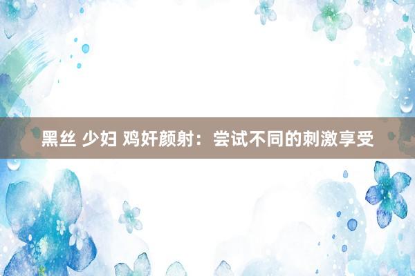 黑丝 少妇 鸡奸颜射：尝试不同的刺激享受