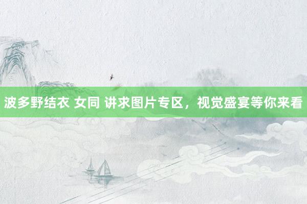 波多野结衣 女同 讲求图片专区，视觉盛宴等你来看