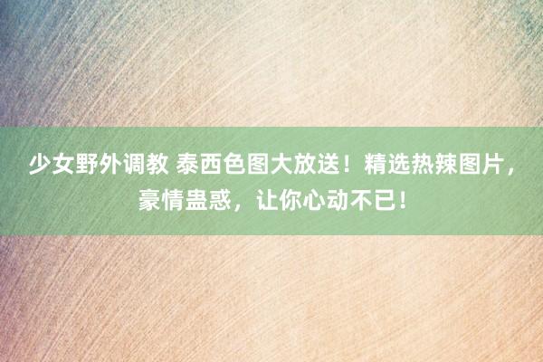 少女野外调教 泰西色图大放送！精选热辣图片，豪情蛊惑，让你心动不已！