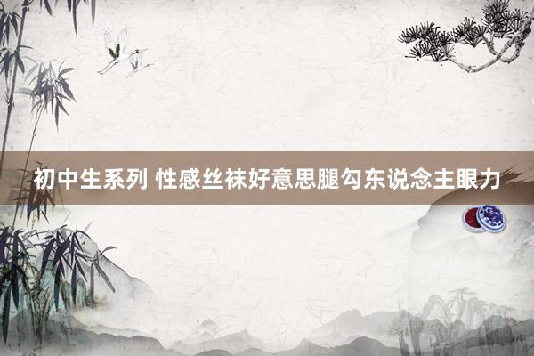 初中生系列 性感丝袜好意思腿勾东说念主眼力