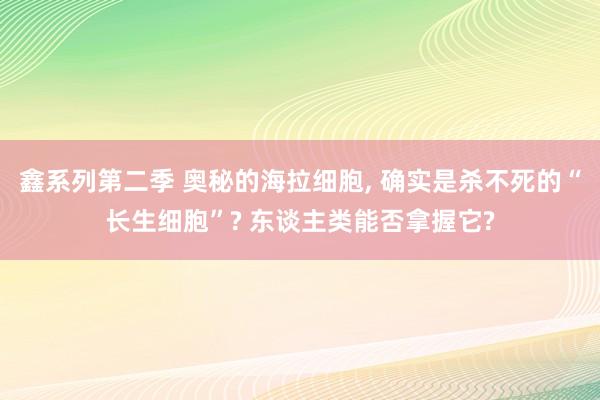 鑫系列第二季 奥秘的海拉细胞， 确实是杀不死的“长生细胞”? 东谈主类能否拿握它?