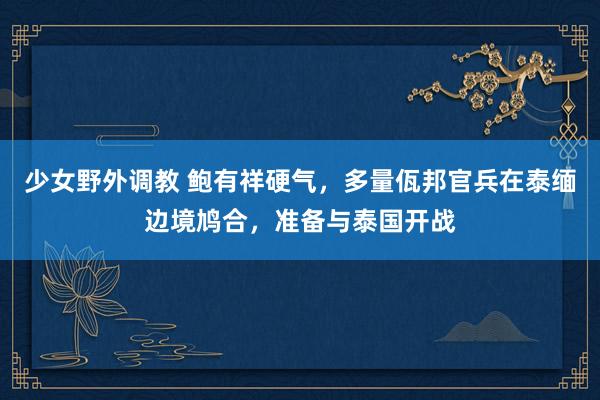 少女野外调教 鲍有祥硬气，多量佤邦官兵在泰缅边境鸠合，准备与泰国开战
