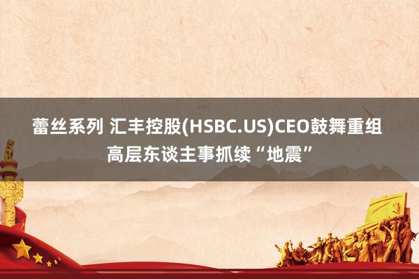 蕾丝系列 汇丰控股(HSBC.US)CEO鼓舞重组 高层东谈主事抓续“地震”