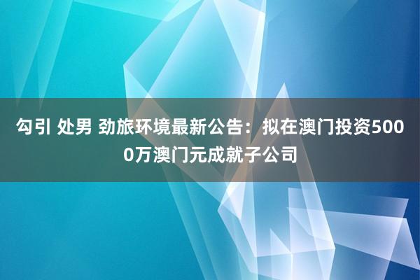 勾引 处男 劲旅环境最新公告：拟在澳门投资5000万澳门元成就子公司