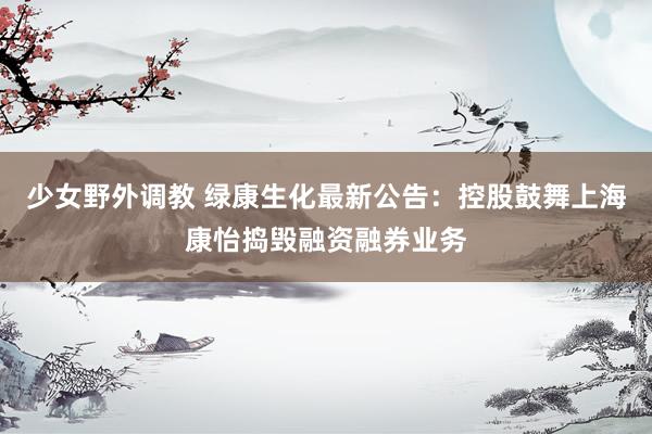少女野外调教 绿康生化最新公告：控股鼓舞上海康怡捣毁融资融券业务