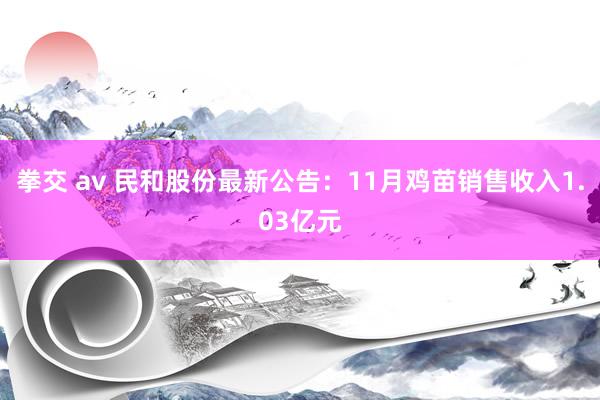 拳交 av 民和股份最新公告：11月鸡苗销售收入1.03亿元