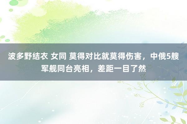 波多野结衣 女同 莫得对比就莫得伤害，中俄5艘军舰同台亮相，差距一目了然