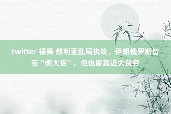 twitter 裸舞 叙利亚乱局执续，伊朗俄罗斯皆在“憋大招”，但也皆靠近大贫穷