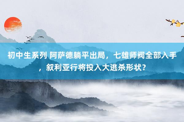初中生系列 阿萨德躺平出局，七雄师阀全部入手，叙利亚行将投入大逃杀形状？