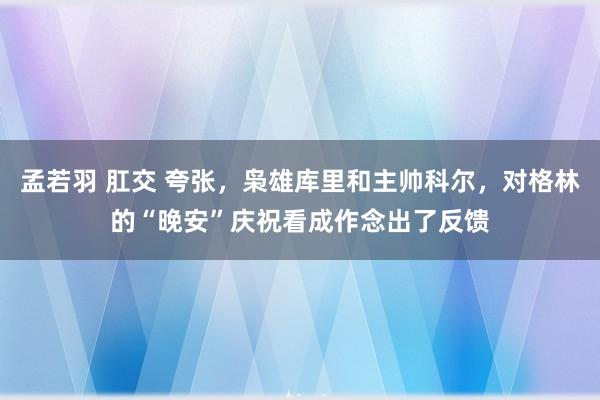 孟若羽 肛交 夸张，枭雄库里和主帅科尔，对格林的“晚安”庆祝看成作念出了反馈