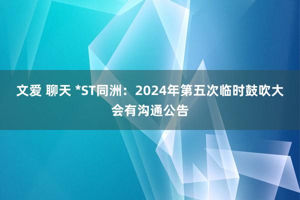 文爱 聊天 *ST同洲：2024年第五次临时鼓吹大会有沟通公告