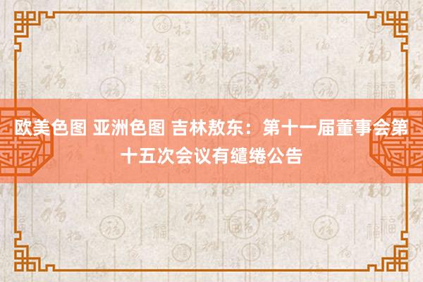 欧美色图 亚洲色图 吉林敖东：第十一届董事会第十五次会议有缱绻公告