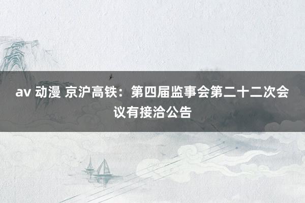 av 动漫 京沪高铁：第四届监事会第二十二次会议有接洽公告