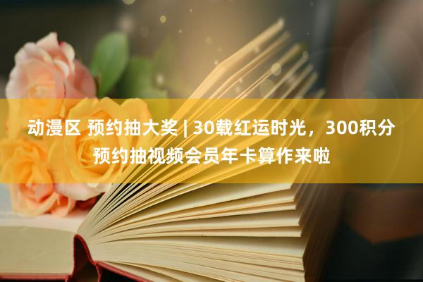 动漫区 预约抽大奖 | 30载红运时光，300积分预约抽视频会员年卡算作来啦