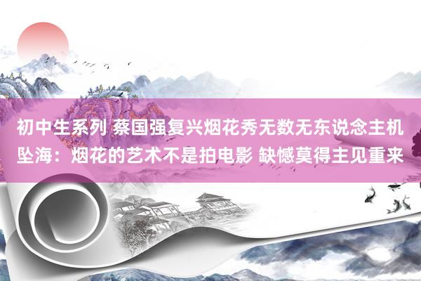 初中生系列 蔡国强复兴烟花秀无数无东说念主机坠海：烟花的艺术不是拍电影 缺憾莫得主见重来