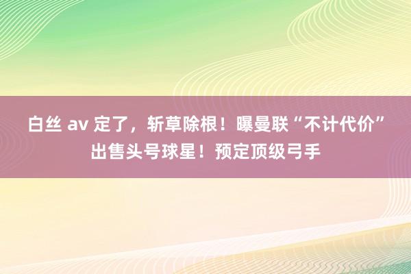 白丝 av 定了，斩草除根！曝曼联“不计代价”出售头号球星！预定顶级弓手