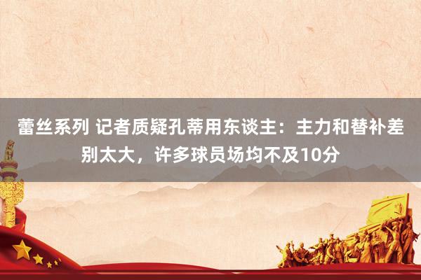 蕾丝系列 记者质疑孔蒂用东谈主：主力和替补差别太大，许多球员场均不及10分