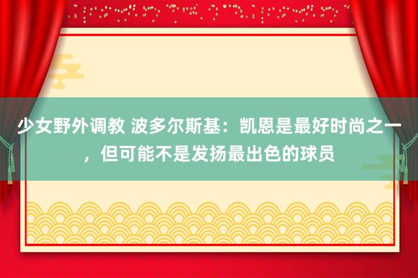 少女野外调教 波多尔斯基：凯恩是最好时尚之一，但可能不是发扬最出色的球员