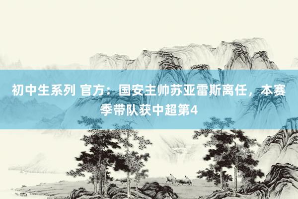 初中生系列 官方：国安主帅苏亚雷斯离任，本赛季带队获中超第4