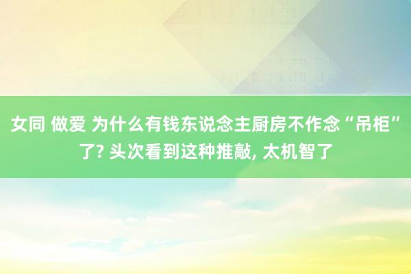 女同 做爱 为什么有钱东说念主厨房不作念“吊柜”了? 头次看到这种推敲， 太机智了