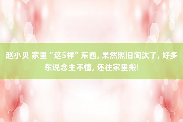赵小贝 家里“这5样”东西， 果然照旧淘汰了， 好多东说念主不懂， 还往家里搬!