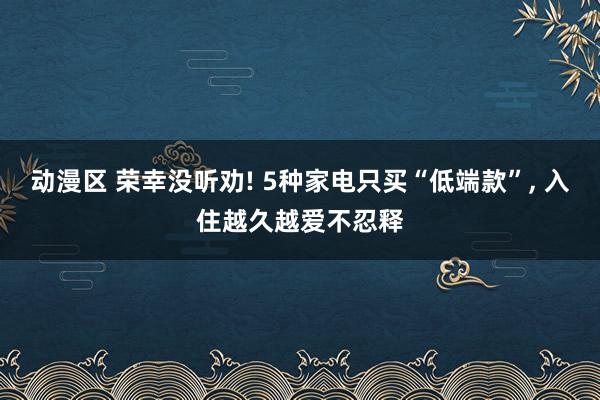 动漫区 荣幸没听劝! 5种家电只买“低端款”， 入住越久越爱不忍释