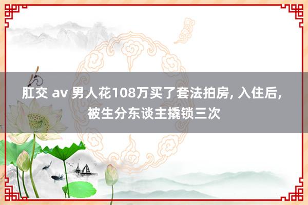 肛交 av 男人花108万买了套法拍房， 入住后， 被生分东谈主撬锁三次