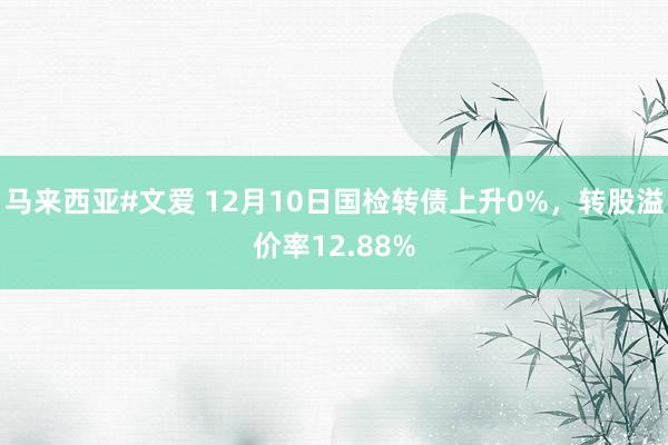 马来西亚#文爱 12月10日国检转债上升0%，转股溢价率12.88%