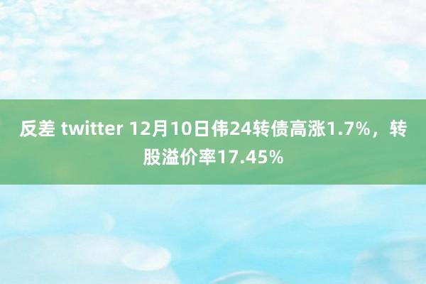 反差 twitter 12月10日伟24转债高涨1.7%，转股溢价率17.45%