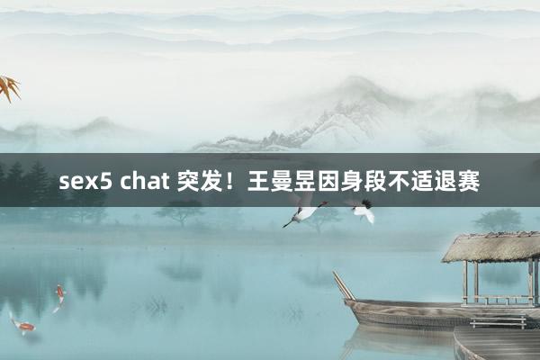 sex5 chat 突发！王曼昱因身段不适退赛