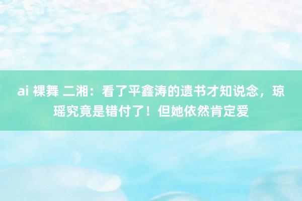 ai 裸舞 二湘：看了平鑫涛的遗书才知说念，琼瑶究竟是错付了！但她依然肯定爱