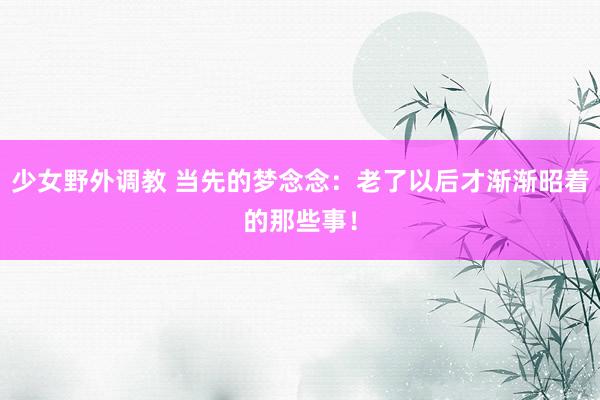 少女野外调教 当先的梦念念：老了以后才渐渐昭着的那些事！