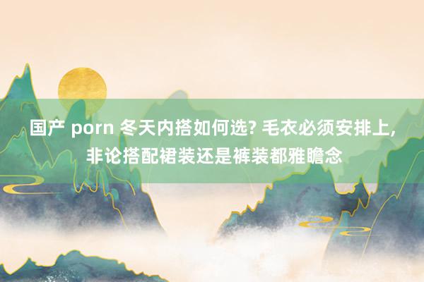 国产 porn 冬天内搭如何选? 毛衣必须安排上， 非论搭配裙装还是裤装都雅瞻念