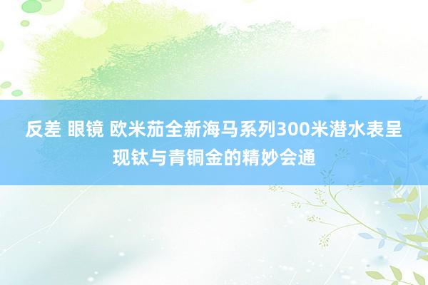 反差 眼镜 欧米茄全新海马系列300米潜水表呈现钛与青铜金的精妙会通