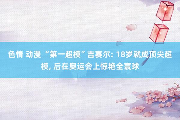 色情 动漫 “第一超模”吉赛尔: 18岁就成顶尖超模， 后在奥运会上惊艳全寰球