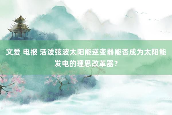 文爱 电报 活泼弦波太阳能逆变器能否成为太阳能发电的理思改革器？