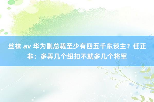 丝袜 av 华为副总裁至少有四五千东谈主？任正非：多弄几个纽扣不就多几个将军