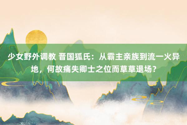 少女野外调教 晋国狐氏：从霸主亲族到流一火异地，何故痛失卿士之位而草草退场？