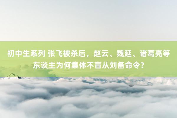 初中生系列 张飞被杀后，赵云、魏延、诸葛亮等东谈主为何集体不盲从刘备命令？