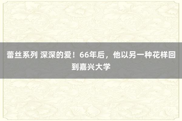 蕾丝系列 深深的爱！66年后，他以另一种花样回到嘉兴大学