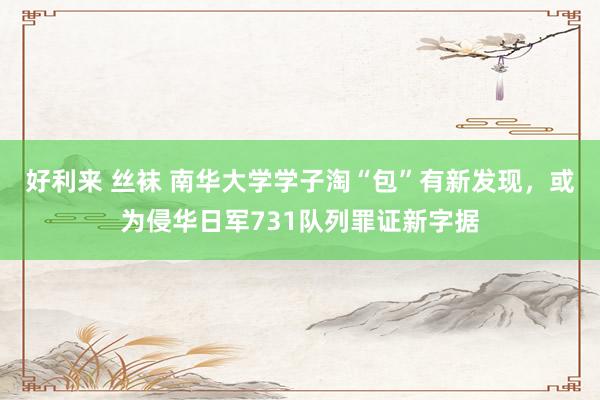 好利来 丝袜 南华大学学子淘“包”有新发现，或为侵华日军731队列罪证新字据