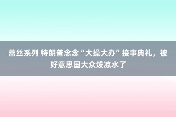 蕾丝系列 特朗普念念“大操大办”接事典礼，被好意思国大众泼凉水了