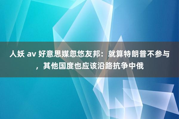 人妖 av 好意思媒忽悠友邦：就算特朗普不参与，其他国度也应该沿路抗争中俄