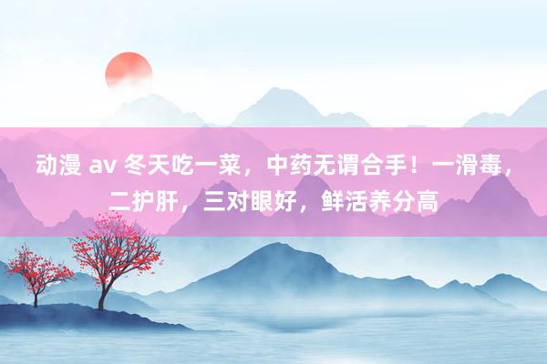 动漫 av 冬天吃一菜，中药无谓合手！一滑毒，二护肝，三对眼好，鲜活养分高