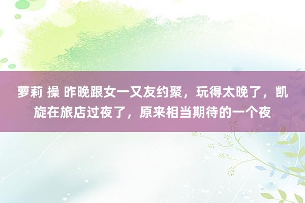 萝莉 操 昨晚跟女一又友约聚，玩得太晚了，凯旋在旅店过夜了，原来相当期待的一个夜